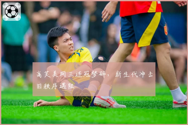 高芙美网三连冠梦碎，新生代冲击旧秩序遇阻