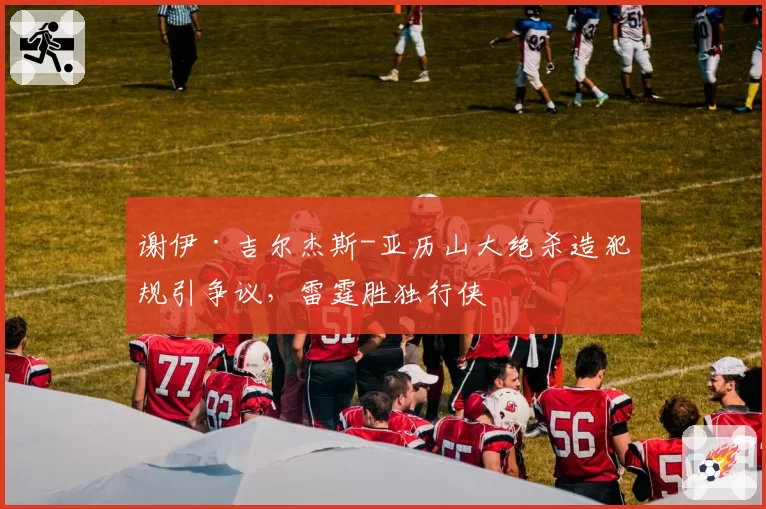 谢伊·吉尔杰斯-亚历山大绝杀造犯规引争议,雷霆胜独行侠