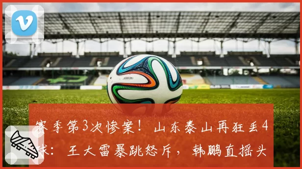 赛季第3次惨案！山东泰山再狂丢4球：王大雷暴跳怒斥，韩鹏直摇头